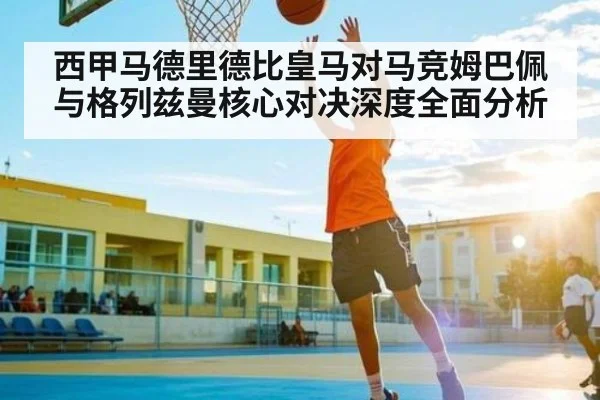 西甲马德里德比皇马对马竞姆巴佩与格列兹曼核心对决深度全面分析