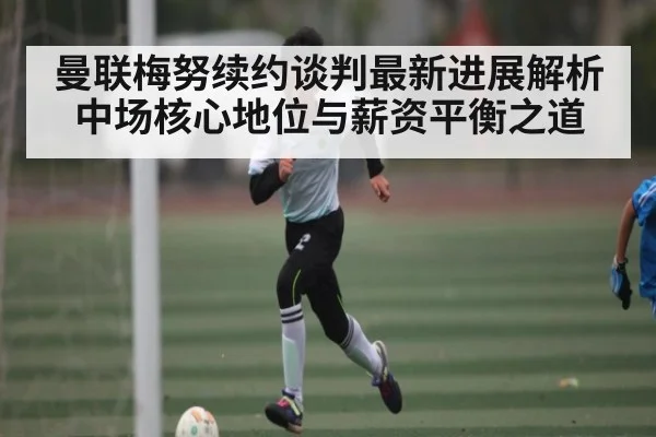 曼联梅努续约谈判最新进展解析 中场核心地位与薪资平衡之道